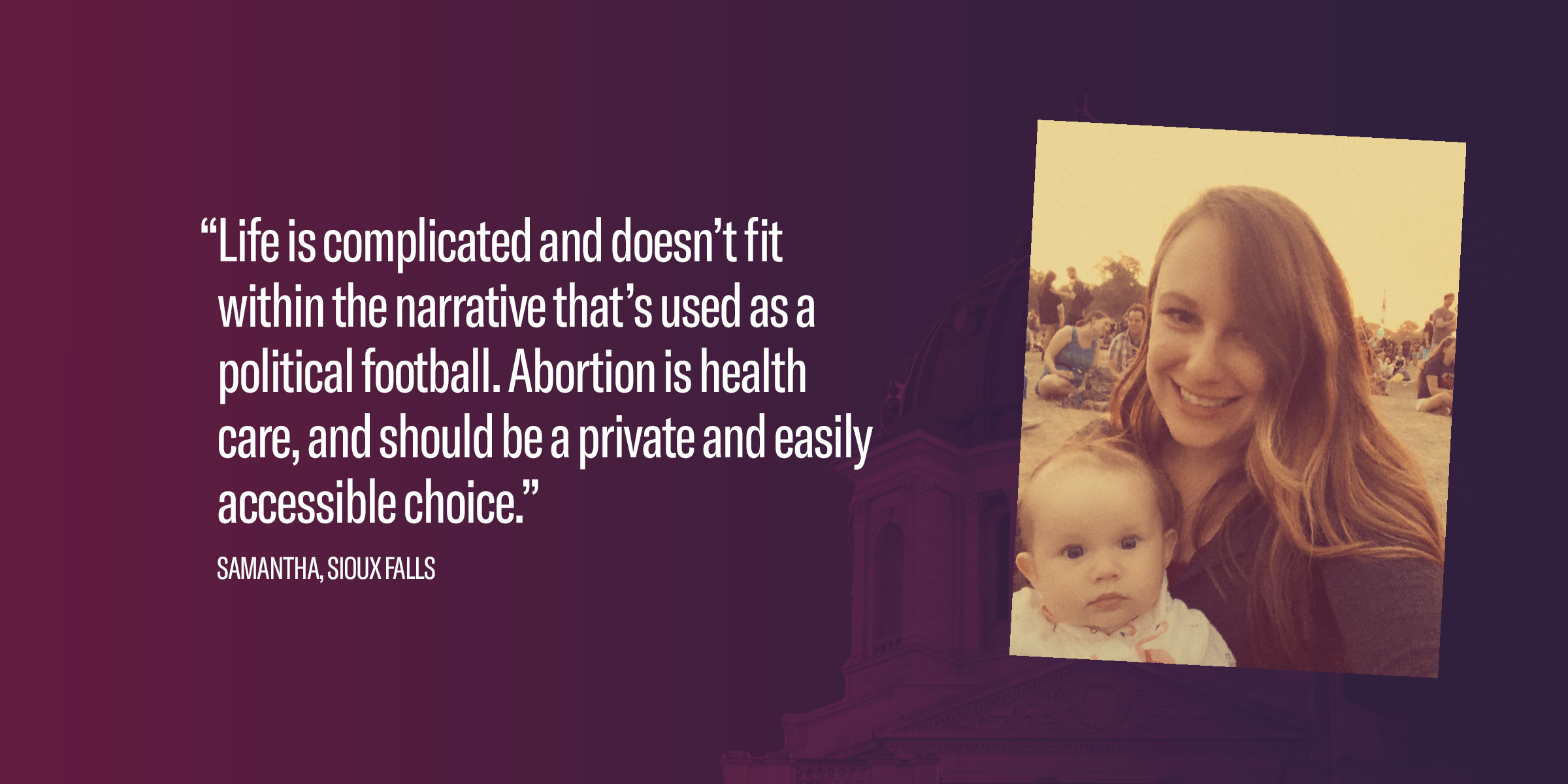 A banner with a purple background that reads, "“Life is complicated and doesn’t fit within the narrative that’s used as a political football. Abortion is health care, and should be a private and easily accessible choice.” Samantha, Sioux Falls"