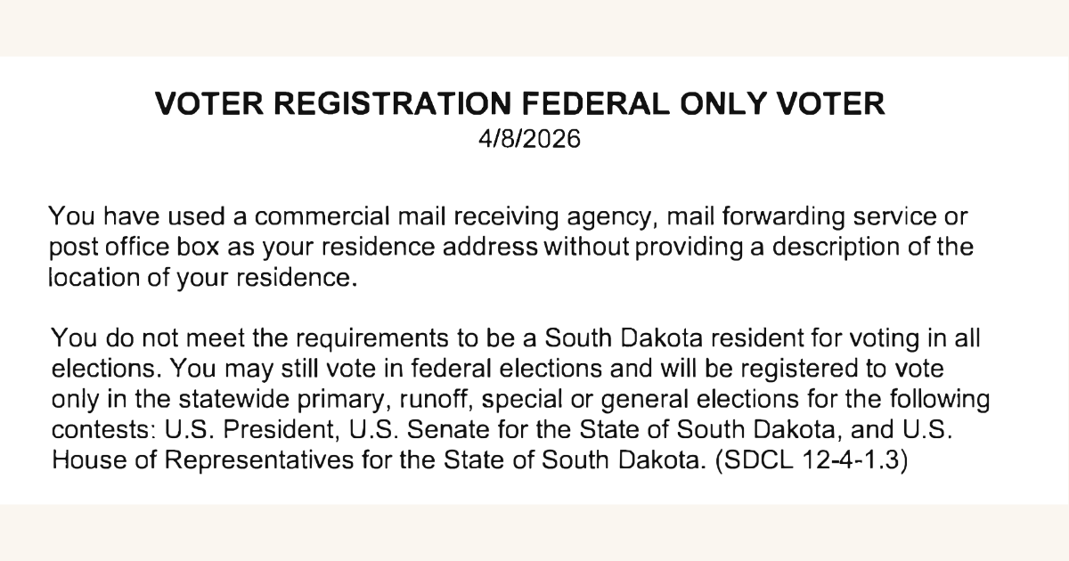 An image of a message that reads: Voter Registration Federal Only Voter, You have used a commercial mail receiving agency, mail forwarding service or lost post office box as your residence address without providing a description of the location of your residence. You do not meet the requirements to be a South Dakota resident for voting in all elections. You may still vote in federal elections and will be registered to vote only in the statewide primary, runoff, special or general elections for the following contests: U.S. President, U.S. Senate for the State of South Dakota, and U.S. House of Representatives for the State of South Dakota.